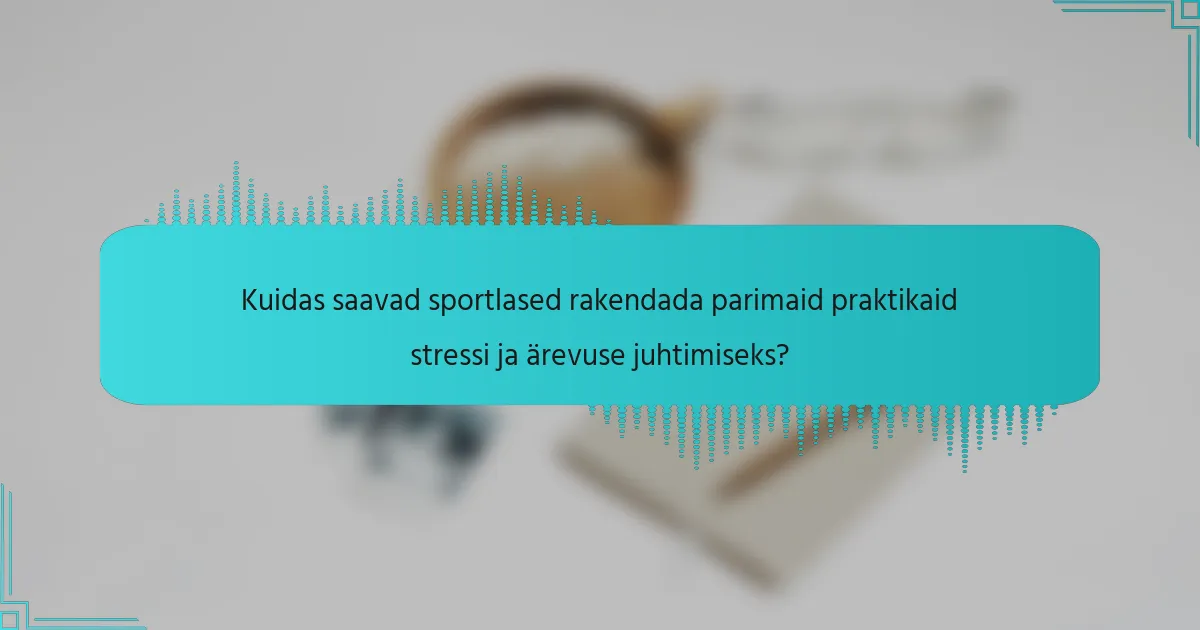 Kuidas saavad sportlased rakendada parimaid praktikaid stressi ja ärevuse juhtimiseks?