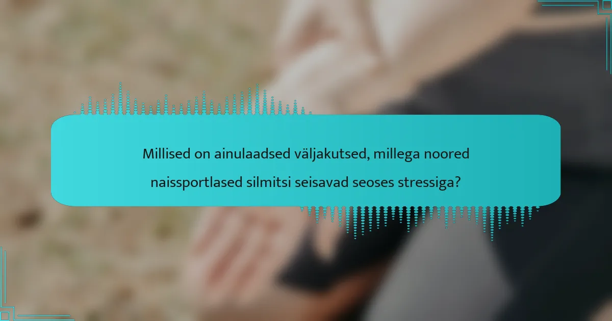 Millised on ainulaadsed väljakutsed, millega noored naissportlased silmitsi seisavad seoses stressiga?