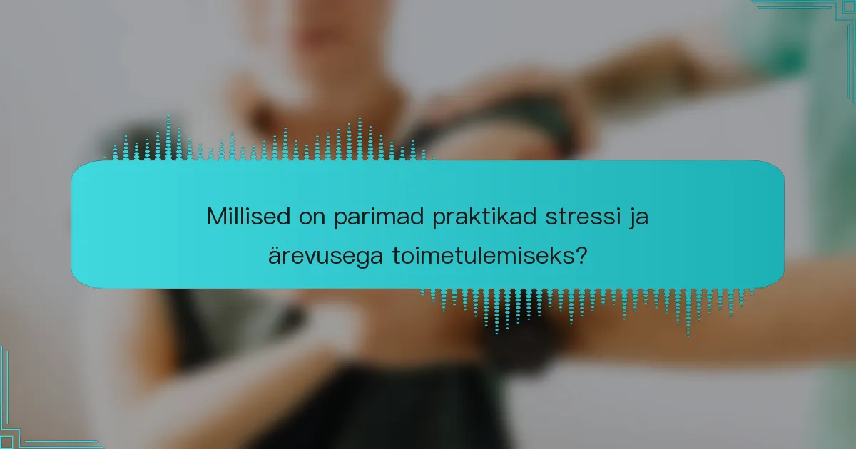 Millised on parimad praktikad stressi ja ärevusega toimetulemiseks?
